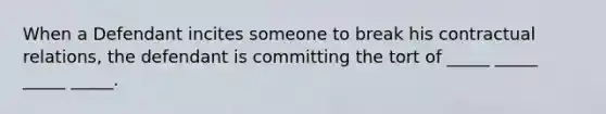 When a Defendant incites someone to break his contractual relations, the defendant is committing the tort of _____ _____ _____ _____.