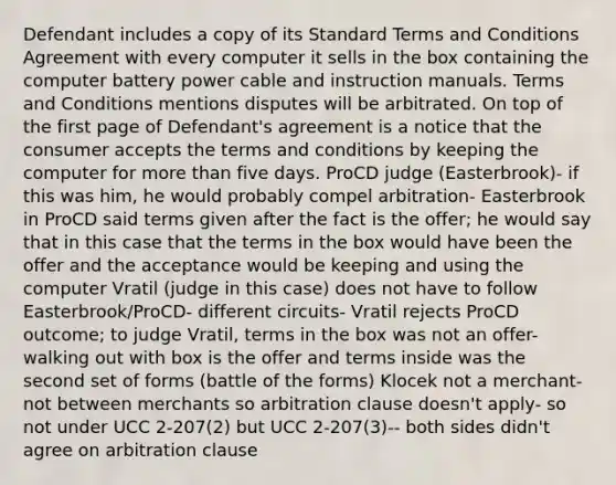 Defendant includes a copy of its Standard Terms and Conditions Agreement with every computer it sells in the box containing the computer battery power cable and instruction manuals. Terms and Conditions mentions disputes will be arbitrated. On top of the first page of Defendant's agreement is a notice that the consumer accepts the terms and conditions by keeping the computer for more than five days. ProCD judge (Easterbrook)- if this was him, he would probably compel arbitration- Easterbrook in ProCD said terms given after the fact is the offer; he would say that in this case that the terms in the box would have been the offer and the acceptance would be keeping and using the computer Vratil (judge in this case) does not have to follow Easterbrook/ProCD- different circuits- Vratil rejects ProCD outcome; to judge Vratil, terms in the box was not an offer- walking out with box is the offer and terms inside was the second set of forms (battle of the forms) Klocek not a merchant-not between merchants so arbitration clause doesn't apply- so not under UCC 2-207(2) but UCC 2-207(3)-- both sides didn't agree on arbitration clause