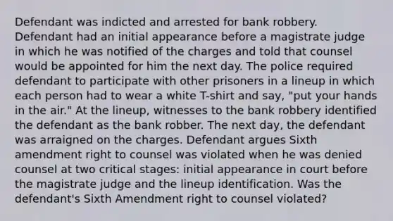 Defendant was indicted and arrested for bank robbery. Defendant had an initial appearance before a magistrate judge in which he was notified of the charges and told that counsel would be appointed for him the next day. The police required defendant to participate with other prisoners in a lineup in which each person had to wear a white T-shirt and say, "put your hands in the air." At the lineup, witnesses to the bank robbery identified the defendant as the bank robber. The next day, the defendant was arraigned on the charges. Defendant argues Sixth amendment right to counsel was violated when he was denied counsel at two critical stages: initial appearance in court before the magistrate judge and the lineup identification. Was the defendant's Sixth Amendment right to counsel violated?