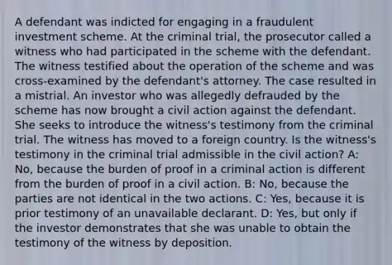 A defendant was indicted for engaging in a fraudulent investment scheme. At the criminal trial, the prosecutor called a witness who had participated in the scheme with the defendant. The witness testified about the operation of the scheme and was cross-examined by the defendant's attorney. The case resulted in a mistrial. An investor who was allegedly defrauded by the scheme has now brought a civil action against the defendant. She seeks to introduce the witness's testimony from the criminal trial. The witness has moved to a foreign country. Is the witness's testimony in the criminal trial admissible in the civil action? A: No, because the burden of proof in a criminal action is different from the burden of proof in a civil action. B: No, because the parties are not identical in the two actions. C: Yes, because it is prior testimony of an unavailable declarant. D: Yes, but only if the investor demonstrates that she was unable to obtain the testimony of the witness by deposition.