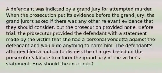 A defendant was indicted by a grand jury for attempted murder. When the prosecution put its evidence before the grand jury, the grand jurors asked if there was any other relevant evidence that they should consider, but the prosecution provided none. Before trial, the prosecutor provided the defendant with a statement made by the victim that she had a personal vendetta against the defendant and would do anything to harm him. The defendant's attorney filed a motion to dismiss the charges based on the prosecutor's failure to inform the grand jury of the victim's statement. How should the court rule?