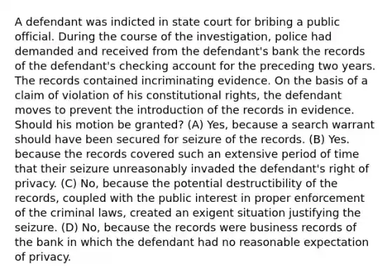 A defendant was indicted in state court for bribing a public official. During the course of the investigation, police had demanded and received from the defendant's bank the records of the defendant's checking account for the preceding two years. The records contained incriminating evidence. On the basis of a claim of violation of his constitutional rights, the defendant moves to prevent the introduction of the records in evidence. Should his motion be granted? (A) Yes, because a search warrant should have been secured for seizure of the records. (B) Yes. because the records covered such an extensive period of time that their seizure unreasonably invaded the defendant's right of privacy. (C) No, because the potential destructibility of the records, coupled with the public interest in proper enforcement of the criminal laws, created an exigent situation justifying the seizure. (D) No, because the records were business records of the bank in which the defendant had no reasonable expectation of privacy.