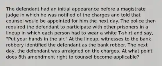 The defendant had an initial appearance before a magistrate judge in which he was notified of the charges and told that counsel would be appointed for him the next day. The police then required the defendant to participate with other prisoners in a lineup in which each person had to wear a white T-shirt and say, "Put your hands in the air." At the lineup, witnesses to the bank robbery identified the defendant as the bank robber. The next day, the defendant was arraigned on the charges. At what point does 6th amendment right to counsel become applicable?