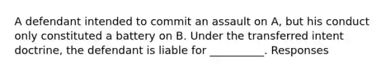 A defendant intended to commit an assault on A, but his conduct only constituted a battery on B. Under the transferred intent doctrine, the defendant is liable for __________. Responses