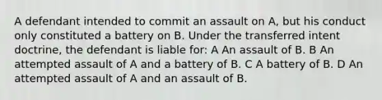 A defendant intended to commit an assault on A, but his conduct only constituted a battery on B. Under the transferred intent doctrine, the defendant is liable for: A An assault of B. B An attempted assault of A and a battery of B. C A battery of B. D An attempted assault of A and an assault of B.