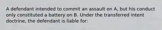 A defendant intended to commit an assault on A, but his conduct only constituted a battery on B. Under the transferred intent doctrine, the defendant is liable for: