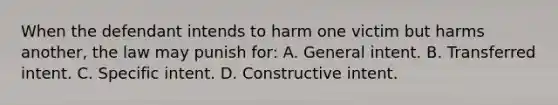 When the defendant intends to harm one victim but harms another, the law may punish for: A. General intent. B. Transferred intent. C. Specific intent. D. Constructive intent.