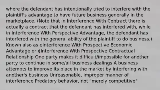 where the defendant has intentionally tried to interfere with the plaintiff's advantage to have future business generally in the marketplace. (Note that in Interference With Contract there is actually a contract that the defendant has interfered with, while in Interference With Perspective Advantage, the defendant has interfered with the general ability of the plaintiff to do business.) Known also as ¢Interference With Prospective Economic Advantage or ¢Interference With Prospective Contractual Relationship One party makes it difficult/impossible for another party to continue in some/all business dealings A business attempts to improve its place in the market by interfering with another's business Unreasonable, improper manner of interference Predatory behavior, not "merely competitive"