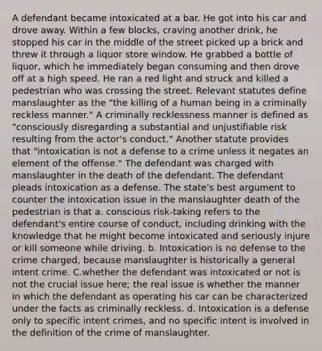 A defendant became intoxicated at a bar. He got into his car and drove away. Within a few blocks, craving another drink, he stopped his car in the middle of the street picked up a brick and threw it through a liquor store window. He grabbed a bottle of liquor, which he immediately began consuming and then drove off at a high speed. He ran a red light and struck and killed a pedestrian who was crossing the street. Relevant statutes define manslaughter as the "the killing of a human being in a criminally reckless manner." A criminally recklessness manner is defined as "consciously disregarding a substantial and unjustifiable risk resulting from the actor's conduct." Another statute provides that "intoxication is not a defense to a crime unless it negates an element of the offense." The defendant was charged with manslaughter in the death of the defendant. The defendant pleads intoxication as a defense. The state's best argument to counter the intoxication issue in the manslaughter death of the pedestrian is that a. conscious risk-taking refers to the defendant's entire course of conduct, including drinking with the knowledge that he might become intoxicated and seriously injure or kill someone while driving. b. Intoxication is no defense to the crime charged, because manslaughter is historically a general intent crime. C.whether the defendant was intoxicated or not is not the crucial issue here; the real issue is whether the manner in which the defendant as operating his car can be characterized under the facts as criminally reckless. d. Intoxication is a defense only to specific intent crimes, and no specific intent is involved in the definition of the crime of manslaughter.