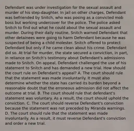 Defendant was under investigation for the sexual assault and murder of his step-daughter. In jail on other charges, Defendant was befriended by Snitch, who was posing as a convicted mob boss but working undercover for the police. The police asked Snitch to find out what he could about the sexual assault and murder. During their daily routine, Snitch warned Defendant that other detainees were going to harm Defendant because he was suspected of being a child molester. Snitch offered to protect Defendant but only if he came clean about his crime. Defendant did so. At trial for murder, the state secured a conviction, in part, in reliance on Snitch's testimony about Defendant's admissions made to Snitch. On appeal, Defendant challenged the use of his statement to Snitch and has demanded a new trial. How should the court rule on Defendant's appeal? A. The court should rule that the statement was made involuntarily. It must also determine whether the state has carried its burden beyond a reasonable doubt that the erroneous admission did not affect the outcome at trial. B. The court should rule that defendant's statement was voluntary. As a result, the court should uphold the conviction. C. The court should reverse Defendant's conviction because the statement was not preceded by Miranda warnings. D. The court should rule that the statement was made involuntarily. As a result, it must reverse Defendant's conviction and order a new trial.