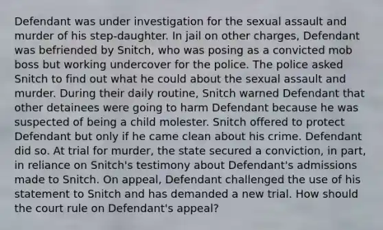 Defendant was under investigation for the sexual assault and murder of his step-daughter. In jail on other charges, Defendant was befriended by Snitch, who was posing as a convicted mob boss but working undercover for the police. The police asked Snitch to find out what he could about the sexual assault and murder. During their daily routine, Snitch warned Defendant that other detainees were going to harm Defendant because he was suspected of being a child molester. Snitch offered to protect Defendant but only if he came clean about his crime. Defendant did so. At trial for murder, the state secured a conviction, in part, in reliance on Snitch's testimony about Defendant's admissions made to Snitch. On appeal, Defendant challenged the use of his statement to Snitch and has demanded a new trial. How should the court rule on Defendant's appeal?