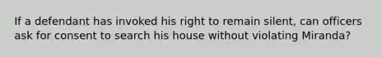 If a defendant has invoked his right to remain silent, can officers ask for consent to search his house without violating Miranda?