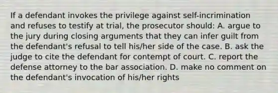 If a defendant invokes the privilege against self-incrimination and refuses to testify at trial, the prosecutor should: A. argue to the jury during closing arguments that they can infer guilt from the defendant's refusal to tell his/her side of the case. B. ask the judge to cite the defendant for contempt of court. C. report the defense attorney to the bar association. D. make no comment on the defendant's invocation of his/her rights