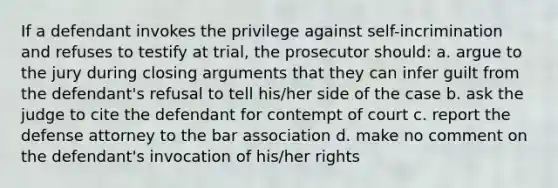 If a defendant invokes the privilege against self-incrimination and refuses to testify at trial, the prosecutor should: a. argue to the jury during closing arguments that they can infer guilt from the defendant's refusal to tell his/her side of the case b. ask the judge to cite the defendant for contempt of court c. report the defense attorney to the bar association d. make no comment on the defendant's invocation of his/her rights