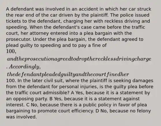 A defendant was involved in an accident in which her car struck the rear end of the car driven by the plaintiff. The police issued tickets to the defendant, charging her with reckless driving and speeding. When the defendant's case came before the traffic court, her attorney entered into a plea bargain with the prosecutor. Under the plea bargain, the defendant agreed to plead guilty to speeding and to pay a fine of 100, and the prosecution agreed to drop the reckless driving charge. Accordingly, the defendant pleaded guilty and the court fined her100. In the later civil suit, where the plaintiff is seeking damages from the defendant for personal injuries, is the guilty plea before the traffic court admissible? A Yes, because it is a statement by an opposing party. B Yes, because it is a statement against interest. C No, because there is a public policy in favor of plea bargaining to promote court efficiency. D No, because no felony was involved.