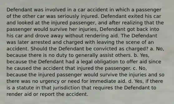 Defendant was involved in a car accident in which a passenger of the other car was seriously injured. Defendant exited his car and looked at the injured passenger, and after realizing that the passenger would survive her injuries, Defendant got back into his car and drove away without rendering aid. The Defendant was later arrested and charged with leaving the scene of an accident. Should the Defendant be convicted as charged? a. No, because there is no duty to generally assist others. b. Yes, because the Defendant had a legal obligation to offer aid since he caused the accident that injured the passenger. c. No, because the injured passenger would survive the injuries and so there was no urgency or need for immediate aid. d. Yes, if there is a statute in that jurisdiction that requires the Defendant to render aid or report the accident.