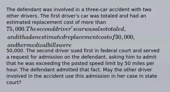 The defendant was involved in a three-car accident with two other drivers. The first driver's car was totaled and had an estimated replacement cost of more than 75,000. The second driver's car was also totaled, and it had an estimated replacement cost of 30,000, and her medical bills were50,000. The second driver sued first in federal court and served a request for admission on the defendant, asking him to admit that he was exceeding the posted speed limit by 50 miles per hour. The defendant admitted that fact. May the other driver involved in the accident use this admission in her case in state court?