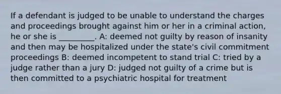 If a defendant is judged to be unable to understand the charges and proceedings brought against him or her in a criminal action, he or she is _________. A: deemed not guilty by reason of insanity and then may be hospitalized under the state's civil commitment proceedings B: deemed incompetent to stand trial C: tried by a judge rather than a jury D: judged not guilty of a crime but is then committed to a psychiatric hospital for treatment