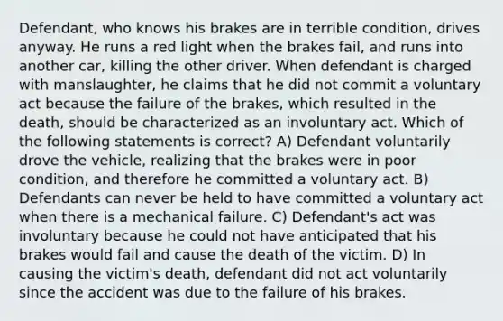 Defendant, who knows his brakes are in terrible condition, drives anyway. He runs a red light when the brakes fail, and runs into another car, killing the other driver. When defendant is charged with manslaughter, he claims that he did not commit a voluntary act because the failure of the brakes, which resulted in the death, should be characterized as an involuntary act. Which of the following statements is correct? A) Defendant voluntarily drove the vehicle, realizing that the brakes were in poor condition, and therefore he committed a voluntary act. B) Defendants can never be held to have committed a voluntary act when there is a mechanical failure. C) Defendant's act was involuntary because he could not have anticipated that his brakes would fail and cause the death of the victim. D) In causing the victim's death, defendant did not act voluntarily since the accident was due to the failure of his brakes.