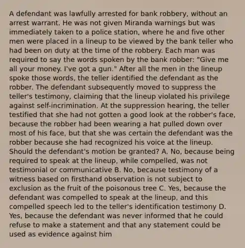 A defendant was lawfully arrested for bank robbery, without an arrest warrant. He was not given Miranda warnings but was immediately taken to a police station, where he and five other men were placed in a lineup to be viewed by the bank teller who had been on duty at the time of the robbery. Each man was required to say the words spoken by the bank robber: "Give me all your money. I've got a gun." After all the men in the lineup spoke those words, the teller identified the defendant as the robber. The defendant subsequently moved to suppress the teller's testimony, claiming that the lineup violated his privilege against self-incrimination. At the suppression hearing, the teller testified that she had not gotten a good look at the robber's face, because the robber had been wearing a hat pulled down over most of his face, but that she was certain the defendant was the robber because she had recognized his voice at the lineup. Should the defendant's motion be granted? A. No, because being required to speak at the lineup, while compelled, was not testimonial or communicative B. No, because testimony of a witness based on firsthand observation is not subject to exclusion as the fruit of the poisonous tree C. Yes, because the defendant was compelled to speak at the lineup, and this compelled speech led to the teller's identification testimony D. Yes, because the defendant was never informed that he could refuse to make a statement and that any statement could be used as evidence against him