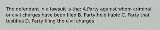 The defendant in a lawsuit is the: A.Party against whom criminal or civil charges have been filed B. Party held liable C. Party that testifies D. Party filing the civil charges