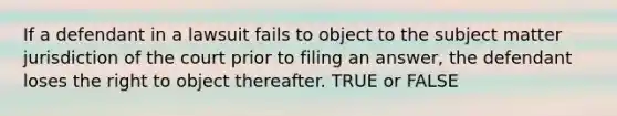 If a defendant in a lawsuit fails to object to the subject matter jurisdiction of the court prior to filing an answer, the defendant loses the right to object thereafter. TRUE or FALSE