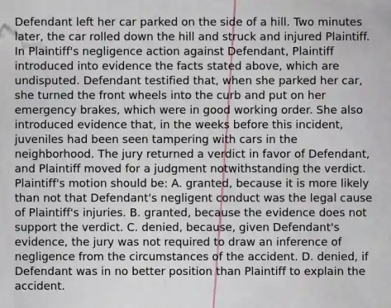 Defendant left her car parked on the side of a hill. Two minutes later, the car rolled down the hill and struck and injured Plaintiff. In Plaintiff's negligence action against Defendant, Plaintiff introduced into evidence the facts stated above, which are undisputed. Defendant testified that, when she parked her car, she turned the front wheels into the curb and put on her emergency brakes, which were in good working order. She also introduced evidence that, in the weeks before this incident, juveniles had been seen tampering with cars in the neighborhood. The jury returned a verdict in favor of Defendant, and Plaintiff moved for a judgment notwithstanding the verdict. Plaintiff's motion should be: A. granted, because it is more likely than not that Defendant's negligent conduct was the legal cause of Plaintiff's injuries. B. granted, because the evidence does not support the verdict. C. denied, because, given Defendant's evidence, the jury was not required to draw an inference of negligence from the circumstances of the accident. D. denied, if Defendant was in no better position than Plaintiff to explain the accident.