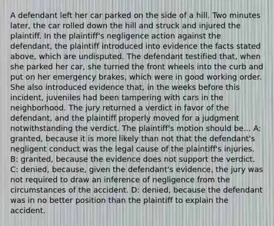 A defendant left her car parked on the side of a hill. Two minutes later, the car rolled down the hill and struck and injured the plaintiff. In the plaintiff's negligence action against the defendant, the plaintiff introduced into evidence the facts stated above, which are undisputed. The defendant testified that, when she parked her car, she turned the front wheels into the curb and put on her emergency brakes, which were in good working order. She also introduced evidence that, in the weeks before this incident, juveniles had been tampering with cars in the neighborhood. The jury returned a verdict in favor of the defendant, and the plaintiff properly moved for a judgment notwithstanding the verdict. The plaintiff's motion should be... A: granted, because it is more likely than not that the defendant's negligent conduct was the legal cause of the plaintiff's injuries. B: granted, because the evidence does not support the verdict. C: denied, because, given the defendant's evidence, the jury was not required to draw an inference of negligence from the circumstances of the accident. D: denied, because the defendant was in no better position than the plaintiff to explain the accident.