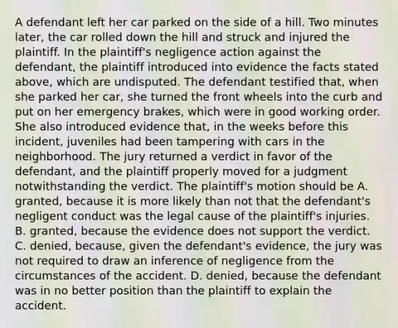 A defendant left her car parked on the side of a hill. Two minutes later, the car rolled down the hill and struck and injured the plaintiff. In the plaintiff's negligence action against the defendant, the plaintiff introduced into evidence the facts stated above, which are undisputed. The defendant testified that, when she parked her car, she turned the front wheels into the curb and put on her emergency brakes, which were in good working order. She also introduced evidence that, in the weeks before this incident, juveniles had been tampering with cars in the neighborhood. The jury returned a verdict in favor of the defendant, and the plaintiff properly moved for a judgment notwithstanding the verdict. The plaintiff's motion should be A. granted, because it is more likely than not that the defendant's negligent conduct was the legal cause of the plaintiff's injuries. B. granted, because the evidence does not support the verdict. C. denied, because, given the defendant's evidence, the jury was not required to draw an inference of negligence from the circumstances of the accident. D. denied, because the defendant was in no better position than the plaintiff to explain the accident.