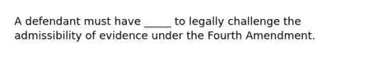 A defendant must have _____ to legally challenge the admissibility of evidence under the Fourth Amendment.