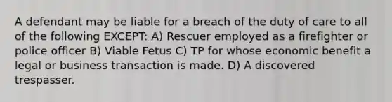 A defendant may be liable for a breach of the duty of care to all of the following EXCEPT: A) Rescuer employed as a firefighter or police officer B) Viable Fetus C) TP for whose economic benefit a legal or business transaction is made. D) A discovered trespasser.