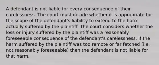 A defendant is not liable for every consequence of their carelessness. The court must decide whether it is appropriate for the scope of the defendant's liability to extend to the harm actually suffered by the plaintiff. The court considers whether the loss or injury suffered by the plaintiff was a reasonably foreseeable consequence of the defendant's carelessness. If the harm suffered by the plaintiff was too remote or far fetched (i.e. not reasonably foreseeable) then the defendant is not liable for that harm.