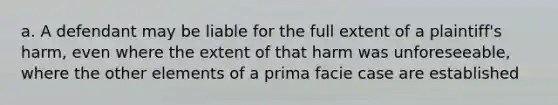 a. A defendant may be liable for the full extent of a plaintiff's harm, even where the extent of that harm was unforeseeable, where the other elements of a prima facie case are established