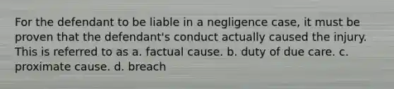 For the defendant to be liable in a negligence case, it must be proven that the defendant's conduct actually caused the injury. This is referred to as a. factual cause. b. duty of due care. c. proximate cause. d. breach