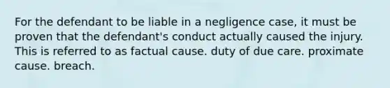 For the defendant to be liable in a negligence case, it must be proven that the defendant's conduct actually caused the injury. This is referred to as factual cause. duty of due care. proximate cause. breach.