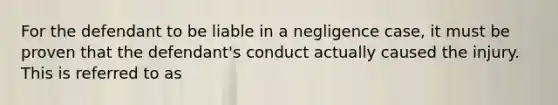 For the defendant to be liable in a negligence case, it must be proven that the defendant's conduct actually caused the injury. This is referred to as