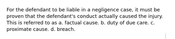 For the defendant to be liable in a negligence case, it must be proven that the defendant's conduct actually caused the injury. This is referred to as a. factual cause. b. duty of due care. c. proximate cause. d. breach.