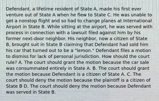 Defendant, a lifetime resident of State A, made his first ever venture out of State A when he flew to State C. He was unable to get a nonstop flight and so had to change planes at International Airport in State B. While sitting at the airport, he was served with process in connection with a lawsuit filed against him by his former next-door neighbor. His neighbor, now a citizen of State B, brought suit in State B claiming that Defendant had sold him his car that turned out to be a "lemon." Defendant files a motion to dismiss for lack of personal jurisdiction. How should the court rule? A. The court should grant the motion because the car sale was consummated entirely in State A. B. The court should grant the motion because Defendant is a citizen of State A. C. The court should deny the motion because the plaintiff is a citizen of State B D. The court should deny the motion because Defendant was served in State B.