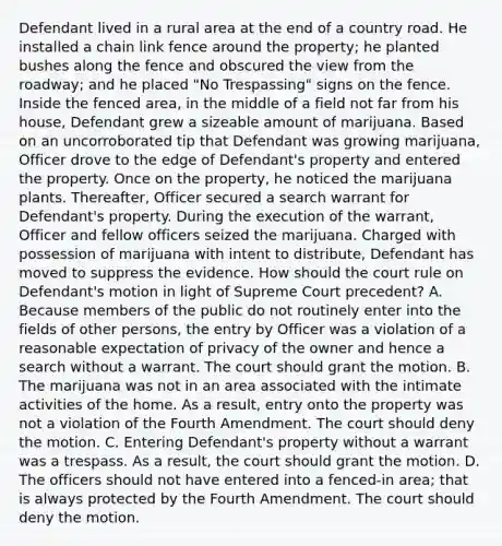 Defendant lived in a rural area at the end of a country road. He installed a chain link fence around the property; he planted bushes along the fence and obscured the view from the roadway; and he placed "No Trespassing" signs on the fence. Inside the fenced area, in the middle of a field not far from his house, Defendant grew a sizeable amount of marijuana. Based on an uncorroborated tip that Defendant was growing marijuana, Officer drove to the edge of Defendant's property and entered the property. Once on the property, he noticed the marijuana plants. Thereafter, Officer secured a search warrant for Defendant's property. During the execution of the warrant, Officer and fellow officers seized the marijuana. Charged with possession of marijuana with intent to distribute, Defendant has moved to suppress the evidence. How should the court rule on Defendant's motion in light of Supreme Court precedent? A. Because members of the public do not routinely enter into the fields of other persons, the entry by Officer was a violation of a reasonable expectation of privacy of the owner and hence a search without a warrant. The court should grant the motion. B. The marijuana was not in an area associated with the intimate activities of the home. As a result, entry onto the property was not a violation of the Fourth Amendment. The court should deny the motion. C. Entering Defendant's property without a warrant was a trespass. As a result, the court should grant the motion. D. The officers should not have entered into a fenced-in area; that is always protected by the Fourth Amendment. The court should deny the motion.