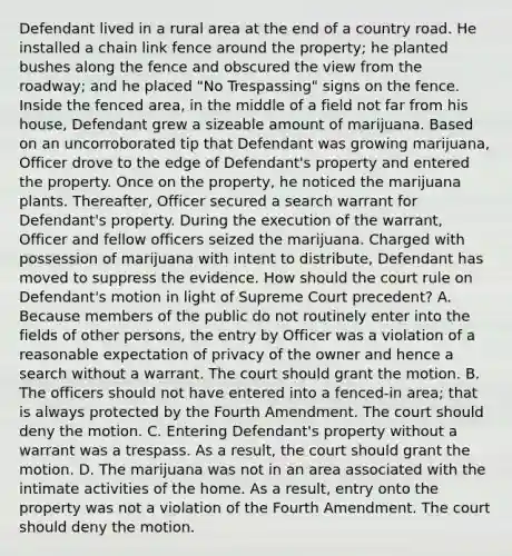 Defendant lived in a rural area at the end of a country road. He installed a chain link fence around the property; he planted bushes along the fence and obscured the view from the roadway; and he placed "No Trespassing" signs on the fence. Inside the fenced area, in the middle of a field not far from his house, Defendant grew a sizeable amount of marijuana. Based on an uncorroborated tip that Defendant was growing marijuana, Officer drove to the edge of Defendant's property and entered the property. Once on the property, he noticed the marijuana plants. Thereafter, Officer secured a search warrant for Defendant's property. During the execution of the warrant, Officer and fellow officers seized the marijuana. Charged with possession of marijuana with intent to distribute, Defendant has moved to suppress the evidence. How should the court rule on Defendant's motion in light of Supreme Court precedent? A. Because members of the public do not routinely enter into the fields of other persons, the entry by Officer was a violation of a reasonable expectation of privacy of the owner and hence a search without a warrant. The court should grant the motion. B. The officers should not have entered into a fenced-in area; that is always protected by the Fourth Amendment. The court should deny the motion. C. Entering Defendant's property without a warrant was a trespass. As a result, the court should grant the motion. D. The marijuana was not in an area associated with the intimate activities of the home. As a result, entry onto the property was not a violation of the Fourth Amendment. The court should deny the motion.