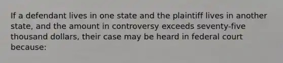 If a defendant lives in one state and the plaintiff lives in another state, and the amount in controversy exceeds seventy-five thousand dollars, their case may be heard in federal court because: