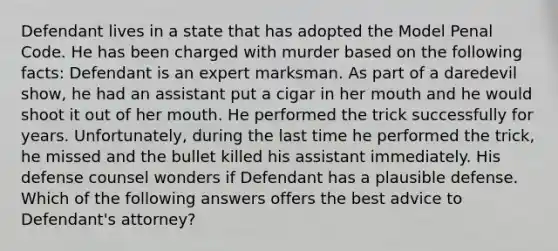 Defendant lives in a state that has adopted the Model Penal Code. He has been charged with murder based on the following facts: Defendant is an expert marksman. As part of a daredevil show, he had an assistant put a cigar in her mouth and he would shoot it out of her mouth. He performed the trick successfully for years. Unfortunately, during the last time he performed the trick, he missed and the bullet killed his assistant immediately. His defense counsel wonders if Defendant has a plausible defense. Which of the following answers offers the best advice to Defendant's attorney?