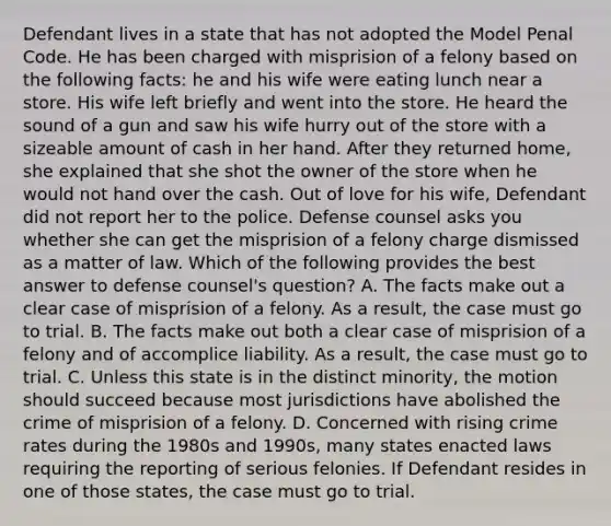 Defendant lives in a state that has not adopted the Model Penal Code. He has been charged with misprision of a felony based on the following facts: he and his wife were eating lunch near a store. His wife left briefly and went into the store. He heard the sound of a gun and saw his wife hurry out of the store with a sizeable amount of cash in her hand. After they returned home, she explained that she shot the owner of the store when he would not hand over the cash. Out of love for his wife, Defendant did not report her to the police. Defense counsel asks you whether she can get the misprision of a felony charge dismissed as a matter of law. Which of the following provides the best answer to defense counsel's question? A. The facts make out a clear case of misprision of a felony. As a result, the case must go to trial. B. The facts make out both a clear case of misprision of a felony and of accomplice liability. As a result, the case must go to trial. C. Unless this state is in the distinct minority, the motion should succeed because most jurisdictions have abolished the crime of misprision of a felony. D. Concerned with rising crime rates during the 1980s and 1990s, many states enacted laws requiring the reporting of serious felonies. If Defendant resides in one of those states, the case must go to trial.