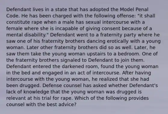 Defendant lives in a state that has adopted the Model Penal Code. He has been charged with the following offense: "it shall constitute rape when a male has sexual intercourse with a female where she is incapable of giving consent because of a mental disability." Defendant went to a fraternity party where he saw one of his fraternity brothers dancing erotically with a young woman. Later other fraternity brothers did so as well. Later, he saw them take the young woman upstairs to a bedroom. One of the fraternity brothers signaled to Defendant to join them. Defendant entered the darkened room, found the young woman in the bed and engaged in an act of intercourse. After having intercourse with the young woman, he realized that she had been drugged. Defense counsel has asked whether Defendant's lack of knowledge that the young woman was drugged is relevant at his trial for rape. Which of the following provides counsel with the best advice?