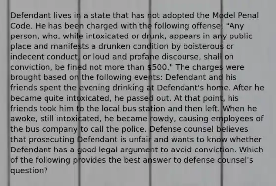 Defendant lives in a state that has not adopted the Model Penal Code. He has been charged with the following offense: "Any person, who, while intoxicated or drunk, appears in any public place and manifests a drunken condition by boisterous or indecent conduct, or loud and profane discourse, shall on conviction, be fined not more than 500." The charges were brought based on the following events: Defendant and his friends spent the evening drinking at Defendant's home. After he became quite intoxicated, he passed out. At that point, his friends took him to the local bus station and then left. When he awoke, still intoxicated, he became rowdy, causing employees of the bus company to call the police. Defense counsel believes that prosecuting Defendant is unfair and wants to know whether Defendant has a good legal argument to avoid conviction. Which of the following provides the best answer to defense counsel's question?