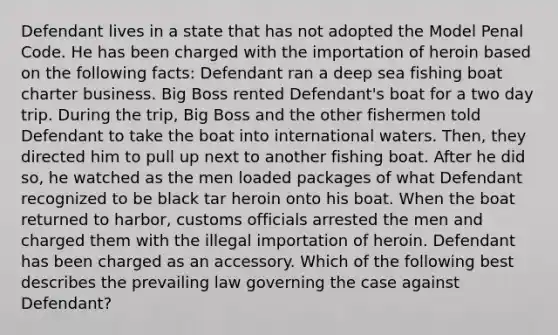 Defendant lives in a state that has not adopted the Model Penal Code. He has been charged with the importation of heroin based on the following facts: Defendant ran a deep sea fishing boat charter business. Big Boss rented Defendant's boat for a two day trip. During the trip, Big Boss and the other fishermen told Defendant to take the boat into international waters. Then, they directed him to pull up next to another fishing boat. After he did so, he watched as the men loaded packages of what Defendant recognized to be black tar heroin onto his boat. When the boat returned to harbor, customs officials arrested the men and charged them with the illegal importation of heroin. Defendant has been charged as an accessory. Which of the following best describes the prevailing law governing the case against Defendant?