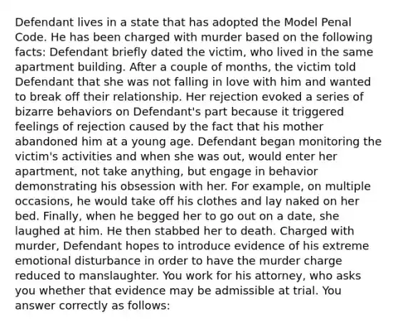 Defendant lives in a state that has adopted the Model Penal Code. He has been charged with murder based on the following facts: Defendant briefly dated the victim, who lived in the same apartment building. After a couple of months, the victim told Defendant that she was not falling in love with him and wanted to break off their relationship. Her rejection evoked a series of bizarre behaviors on Defendant's part because it triggered feelings of rejection caused by the fact that his mother abandoned him at a young age. Defendant began monitoring the victim's activities and when she was out, would enter her apartment, not take anything, but engage in behavior demonstrating his obsession with her. For example, on multiple occasions, he would take off his clothes and lay naked on her bed. Finally, when he begged her to go out on a date, she laughed at him. He then stabbed her to death. Charged with murder, Defendant hopes to introduce evidence of his extreme emotional disturbance in order to have the murder charge reduced to manslaughter. You work for his attorney, who asks you whether that evidence may be admissible at trial. You answer correctly as follows: