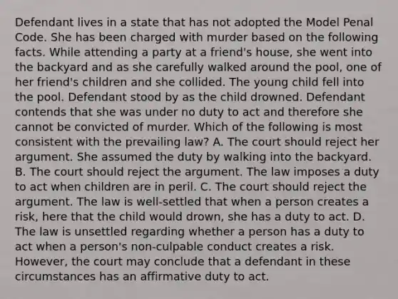 Defendant lives in a state that has not adopted the Model Penal Code. She has been charged with murder based on the following facts. While attending a party at a friend's house, she went into the backyard and as she carefully walked around the pool, one of her friend's children and she collided. The young child fell into the pool. Defendant stood by as the child drowned. Defendant contends that she was under no duty to act and therefore she cannot be convicted of murder. Which of the following is most consistent with the prevailing law? A. The court should reject her argument. She assumed the duty by walking into the backyard. B. The court should reject the argument. The law imposes a duty to act when children are in peril. C. The court should reject the argument. The law is well-settled that when a person creates a risk, here that the child would drown, she has a duty to act. D. The law is unsettled regarding whether a person has a duty to act when a person's non-culpable conduct creates a risk. However, the court may conclude that a defendant in these circumstances has an affirmative duty to act.