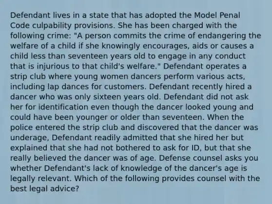 Defendant lives in a state that has adopted the Model Penal Code culpability provisions. She has been charged with the following crime: "A person commits the crime of endangering the welfare of a child if she knowingly encourages, aids or causes a child less than seventeen years old to engage in any conduct that is injurious to that child's welfare." Defendant operates a strip club where young women dancers perform various acts, including lap dances for customers. Defendant recently hired a dancer who was only sixteen years old. Defendant did not ask her for identification even though the dancer looked young and could have been younger or older than seventeen. When the police entered the strip club and discovered that the dancer was underage, Defendant readily admitted that she hired her but explained that she had not bothered to ask for ID, but that she really believed the dancer was of age. Defense counsel asks you whether Defendant's lack of knowledge of the dancer's age is legally relevant. Which of the following provides counsel with the best legal advice?