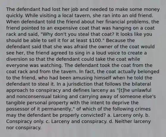 The defendant had lost her job and needed to make some money quickly. While visiting a local tavern, she ran into an old friend. When defendant told the friend about her financial problems, the friend pointed to an expensive coat that was hanging on a coat rack and said, "Why don't you steal that coat? It looks like you should be able to sell it for at least 100." Because the defendant said that she was afraid the owner of the coat would see her, the friend agreed to sing in a loud voice to create a diversion so that the defendant could take the coat while everyone was watching. The defendant took the coat from the coat rack and from the tavern. In fact, the coat actually belonged to the friend, who had been amusing himself when he told the defendant to steal it. In a jurisdiction that follows the bilateral approach to conspiracy and defines larceny as "[t]he unlawful and nonconsensual taking and carrying away of someone else's tangible personal property with the intent to deprive the possessor of it permanently," of which of the following crimes may the defendant be properly convicted? a. Larceny only. b. Conspiracy only. c. Larceny and conspiracy. d. Neither larceny nor conspiracy.